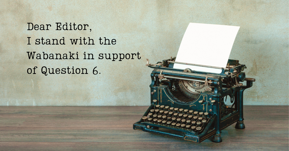 Old typewriter on a desk with the text Dear Editor, I stand with the Wabanaki in support of Question 6.